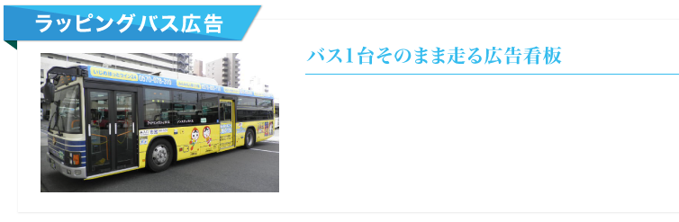 バス外側面というインパクトがそのまま広告スペース。
バス営業所ごとにエリアを選択できるので、ターゲットエリアを移動する看板広告です。
